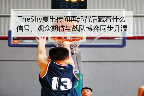 TheShy复出传闻再起背后藏着什么信号，观众期待与战队博弈同步升温